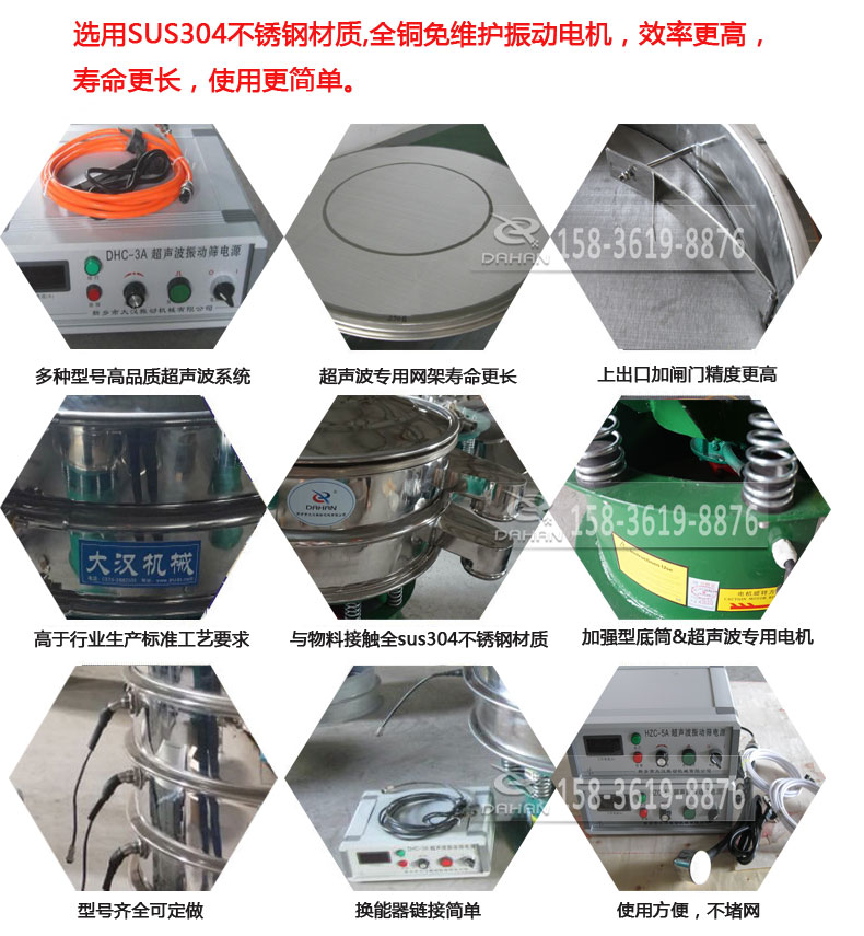 超聲波振動篩細(xì)節(jié)展示：選用SUS304不銹鋼材質(zhì)，全銅沒維護(hù)振動電機(jī)，效率高，壽命更長，使用更簡單：多種型號高品質(zhì)超聲波系統(tǒng)，超聲波專用網(wǎng)架壽命更長，上出口加閘門精度高，與物料接觸全SUS304不銹鋼材質(zhì)，加強(qiáng)型底筒，超聲波專用電機(jī)，型號齊全可定做，換能器鏈接簡單，使用方便，不堵網(wǎng)。